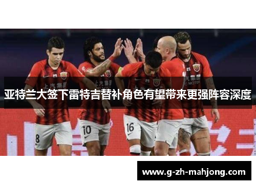 亚特兰大签下雷特吉替补角色有望带来更强阵容深度 亚特兰大签下雷特吉替补角色有望带来更强阵容深度